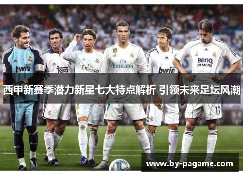 西甲新赛季潜力新星七大特点解析 引领未来足坛风潮